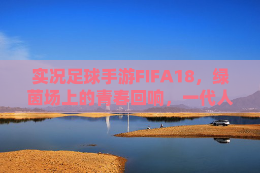 实况足球手游FIFA18，绿茵场上的青春回响，一代人的足球记忆