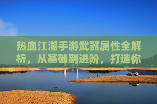 热血江湖手游武器属性全解析,从基础到进阶,打造你的专属神兵 热血江湖手游武器属性全解析,从基础到进阶,打造你的专属神兵