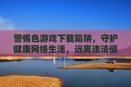 警惕色游戏下载陷阱,守护健康网络生活,远离违法侵害 警惕色游戏下载陷阱,守护健康网络生活,远离违法侵害