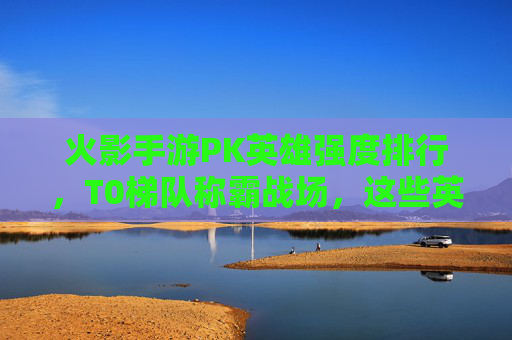 火影手游PK英雄强度排行,T0梯队称霸战场,这些英雄才是上分首选! 火影手游PK英雄强度排行,T0梯队称霸战场,这些英雄才是上分首选!
