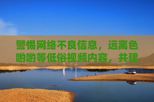 警惕网络不良信息,远离色哟哟等低俗视频内容,共建清朗网络空间 警惕网络不良信息,远离色哟哟等低俗视频内容,共建清朗网络空间