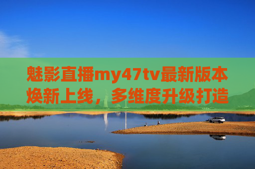 魅影直播my47tv最新版本焕新上线,多维度升级打造沉浸式直播体验 魅影直播my47tv最新版本焕新上线,多维度升级打造沉浸式直播体验