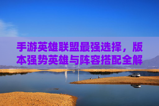 手游英雄联盟最强选择，版本强势英雄与阵容搭配全解析
