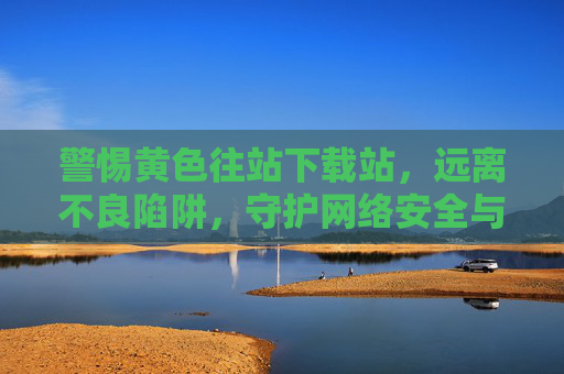 警惕黄色往站下载站,远离不良陷阱,守护网络安全与健康 警惕黄色往站下载站,远离不良陷阱,守护网络安全与健康