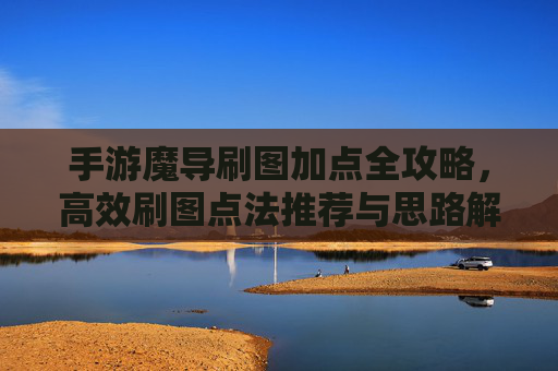 手游魔导刷图加点全攻略,高效刷图点法推荐与思路解析 手游魔导刷图加点全攻略,高效刷图点法推荐与思路解析