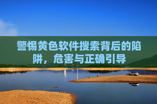警惕黄色软件搜索背后的陷阱,危害与正确引导 警惕黄色软件搜索背后的陷阱,危害与正确引导