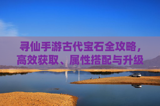 寻仙手游古代宝石全攻略,高效获取、属性搭配与升级技巧 寻仙手游古代宝石全攻略,高效获取、属性搭配与升级技巧