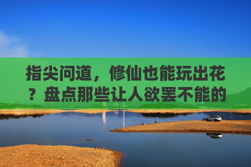 指尖问道，修仙也能玩出花？盘点那些让人欲罢不能的修仙手游！