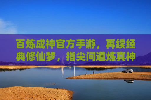 百炼成神官方手游,再续经典修仙梦,指尖问道炼真神 百炼成神官方手游,再续经典修仙梦,指尖问道炼真神