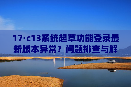 17·c13系统起草功能登录最新版本异常?问题排查与解决方案 17·c13系统起草功能登录最新版本异常?问题排查与解决方案