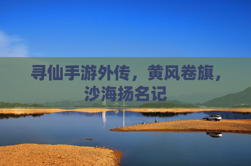 寻仙手游外传，黄风卷旗，沙海扬名记