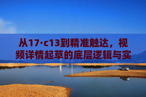 从17·c13到精准触达，视频详情起草的底层逻辑与实操指南