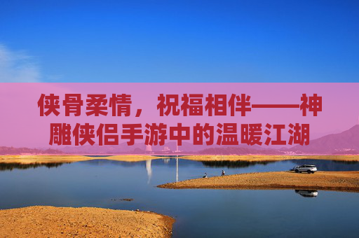 侠骨柔情,祝福相伴——神雕侠侣手游中的温暖江湖 侠骨柔情,祝福相伴——神雕侠侣手游中的温暖江湖