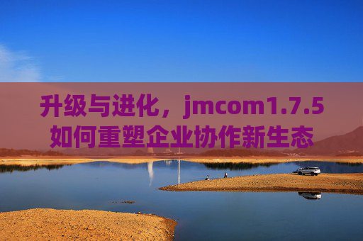 升级与进化，jmcom1.7.5如何重塑企业协作新生态