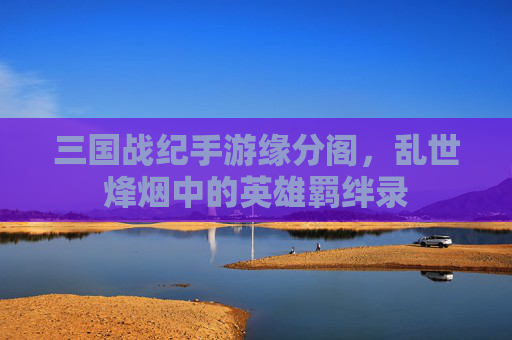 三国战纪手游缘分阁，乱世烽烟中的英雄羁绊录