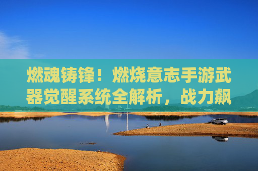 燃魂铸锋!燃烧意志手游武器觉醒系统全解析,战力飙升秘籍 燃魂铸锋!燃烧意志手游武器觉醒系统全解析,战力飙升秘籍