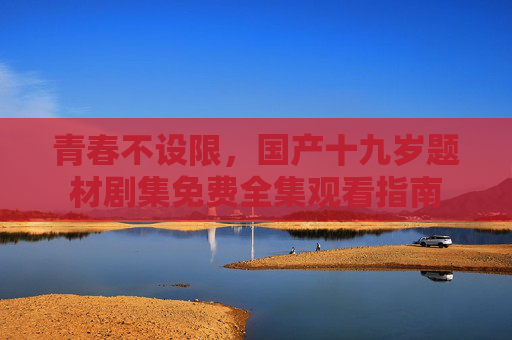 青春不设限,国产十九岁题材剧集免费全集观看指南 青春不设限,国产十九岁题材剧集免费全集观看指南