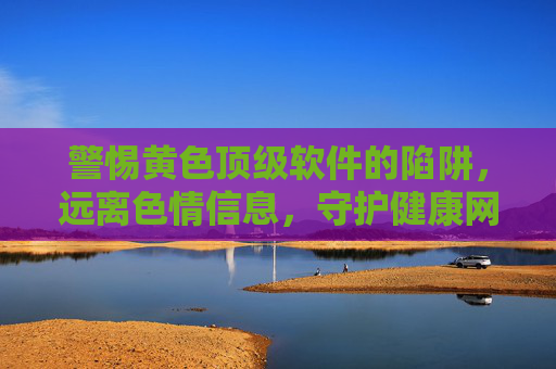 警惕黄色顶级软件的陷阱,远离色情信息,守护健康网络生活 警惕黄色顶级软件的陷阱,远离色情信息,守护健康网络生活