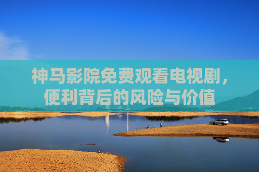 神马影院免费观看电视剧,便利背后的风险与价值 神马影院免费观看电视剧,便利背后的风险与价值