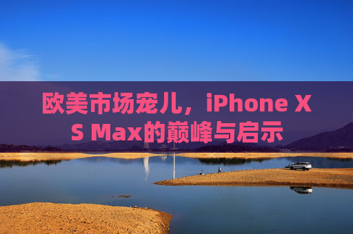 欧美市场宠儿,iPhone XS Max的巅峰与启示 欧美市场宠儿,iPhone XS Max的巅峰与启示