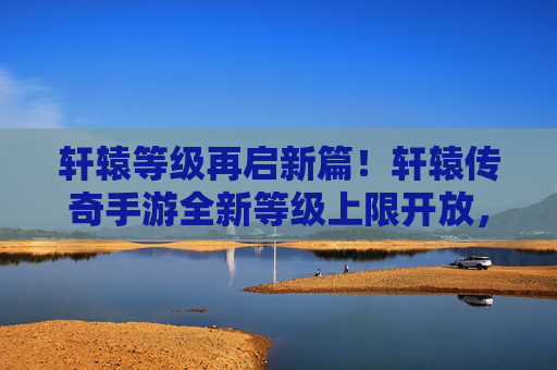 轩辕等级再启新篇!轩辕传奇手游全新等级上限开放,热血征程再升级! 轩辕等级再启新篇!轩辕传奇手游全新等级上限开放,热血征程再升级!