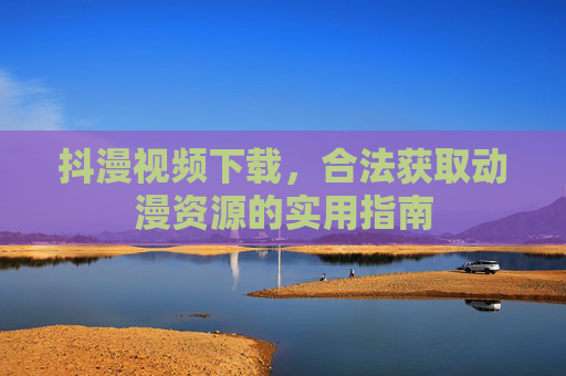 抖漫视频下载,合法获取动漫资源的实用指南 抖漫视频下载,合法获取动漫资源的实用指南