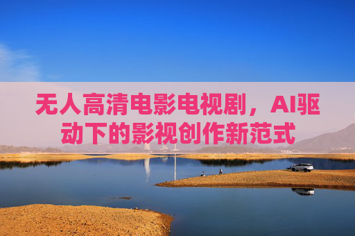 无人高清电影电视剧,AI驱动下的影视创作新范式 无人高清电影电视剧,AI驱动下的影视创作新范式
