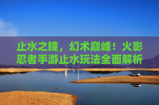 止水之瞳,幻术巅峰!火影忍者手游止水玩法全面解析 止水之瞳,幻术巅峰!火影忍者手游止水玩法全面解析