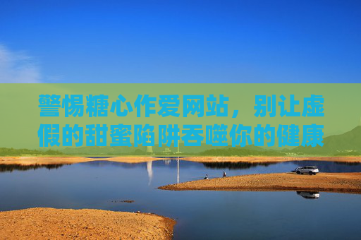 警惕糖心作爱网站,别让虚假的甜蜜陷阱吞噬你的健康与安全 警惕糖心作爱网站,别让虚假的甜蜜陷阱吞噬你的健康与安全