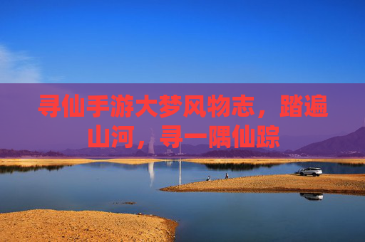 寻仙手游大梦风物志,踏遍山河,寻一隅仙踪 寻仙手游大梦风物志,踏遍山河,寻一隅仙踪