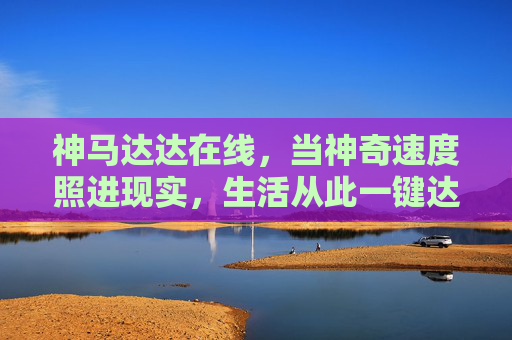神马达达在线,当神奇速度照进现实,生活从此一键达所想 神马达达在线,当神奇速度照进现实,生活从此一键达所想