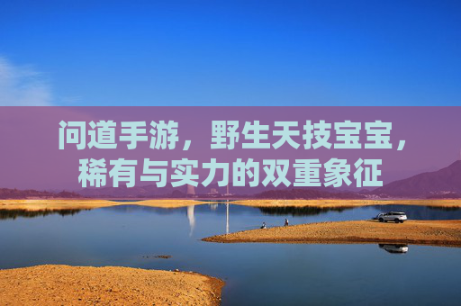 问道手游,野生天技宝宝,稀有与实力的双重象征 问道手游,野生天技宝宝,稀有与实力的双重象征