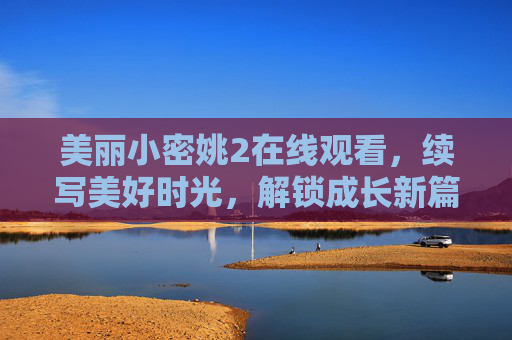 美丽小密姚2在线观看，续写美好时光，解锁成长新篇