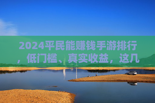 2024平民能赚钱手游排行，低门槛、真实收益，这几款让你轻松赚零花钱！