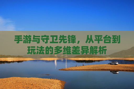 手游与守卫先锋,从平台到玩法的多维差异解析 手游与守卫先锋,从平台到玩法的多维差异解析