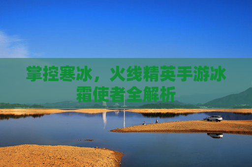 掌控寒冰,火线精英手游冰霜使者全解析 掌控寒冰,火线精英手游冰霜使者全解析