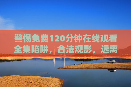 警惕免费120分钟在线观看全集陷阱,合法观影,远离侵权与风险 警惕免费120分钟在线观看全集陷阱,合法观影,远离侵权与风险