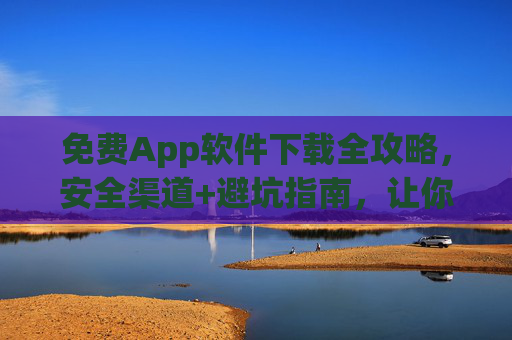 免费App软件下载全攻略，安全渠道+避坑指南，让你安心用个好App！