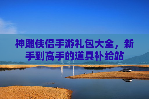 神雕侠侣手游礼包大全,新手到高手的道具补给站 神雕侠侣手游礼包大全,新手到高手的道具补给站
