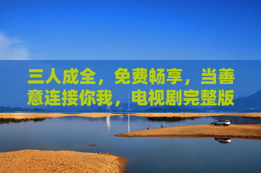 三人成全,免费畅享,当善意连接你我,电视剧完整版不再遥远 三人成全,免费畅享,当善意连接你我,电视剧完整版不再遥远