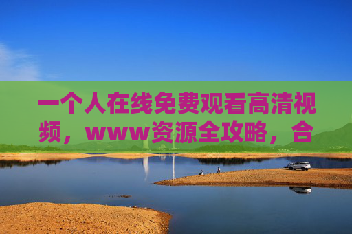 一个人在线免费观看高清视频,www资源全攻略,合法畅享视觉盛宴 一个人在线免费观看高清视频,www资源全攻略,合法畅享视觉盛宴