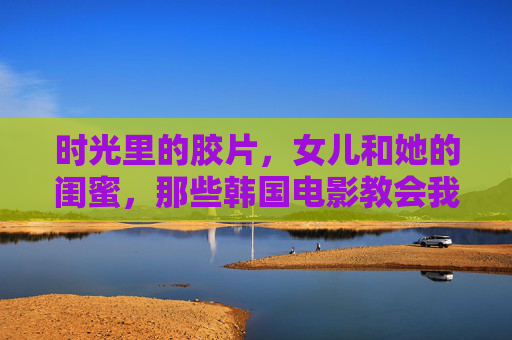 时光里的胶片,女儿和她的闺蜜,那些韩国电影教会我们的事 时光里的胶片,女儿和她的闺蜜,那些韩国电影教会我们的事