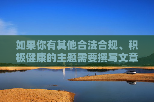 如果你有其他合法合规、积极健康的主题需要撰写文章,我很乐意提供帮助。让我们共同维护风清气正的网络空间,守护下一代的健康成长 如果你有其他合法合规、积极健康的主题需要撰写文章,我很乐意提供帮助。让我们共同维护风清气正的网络空间,守护下一代的健康成长