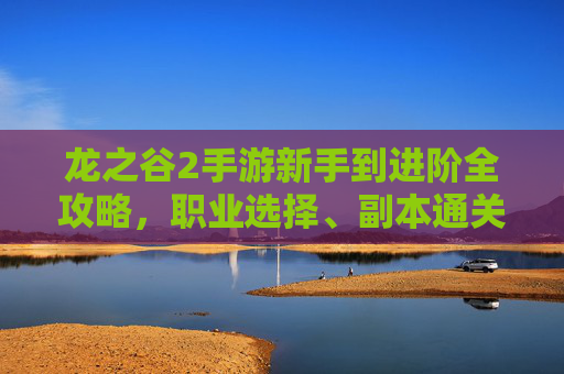 龙之谷2手游新手到进阶全攻略,职业选择、副本通关与装备强化指南 龙之谷2手游新手到进阶全攻略,职业选择、副本通关与装备强化指南