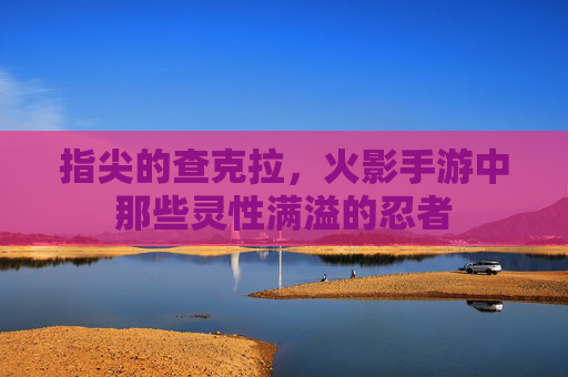指尖的查克拉，火影手游中那些灵性满溢的忍者
