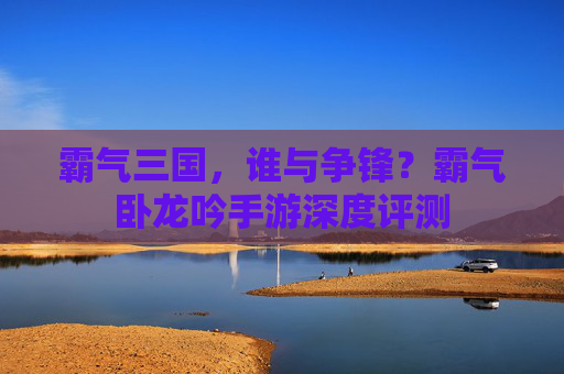 霸气三国,谁与争锋?霸气卧龙吟手游深度评测 霸气三国,谁与争锋?霸气卧龙吟手游深度评测