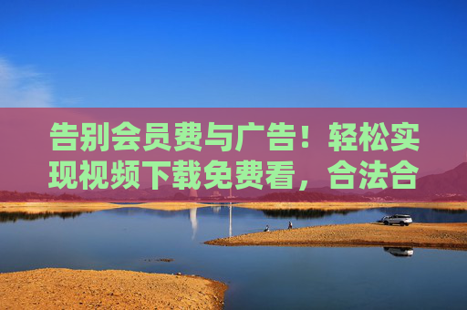 告别会员费与广告!轻松实现视频下载免费看,合法合规享资源 告别会员费与广告!轻松实现视频下载免费看,合法合规享资源