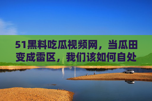 51黑料吃瓜视频网,当瓜田变成雷区,我们该如何自处? 51黑料吃瓜视频网,当瓜田变成雷区,我们该如何自处?