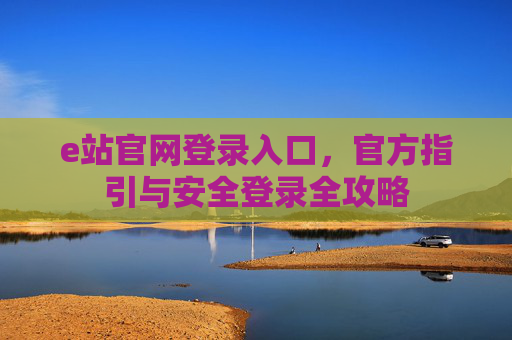 e站官网登录入口,官方指引与安全登录全攻略 e站官网登录入口,官方指引与安全登录全攻略