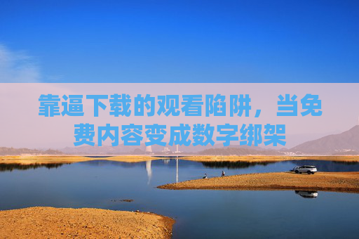 靠逼下载的观看陷阱,当免费内容变成数字绑架 靠逼下载的观看陷阱,当免费内容变成数字绑架
